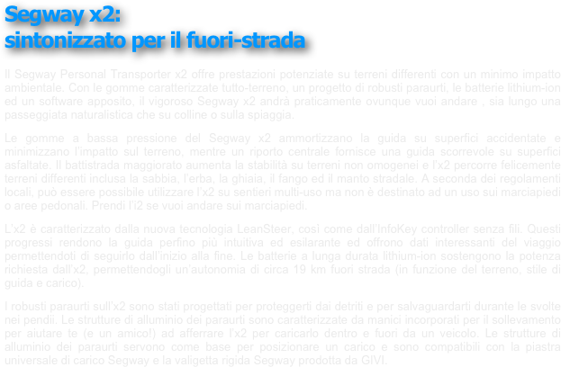 Segway x2: 
sintonizzato per il fuori-strada
￼
￼
￼
￼
￼
 
Il Segway Personal Transporter x2 offre prestazioni potenziate su terreni differenti con un minimo impatto ambientale. Con le gomme caratterizzate tutto-terreno, un progetto di robusti paraurti, le batterie lithium-ion ed un software apposito, il vigoroso Segway x2 andrà praticamente ovunque vuoi andare , sia lungo una passeggiata naturalistica che su colline o sulla spiaggia.
Le gomme a bassa pressione del Segway x2 ammortizzano la guida su superfici accidentate e minimizzano l’impatto sul terreno, mentre un riporto centrale fornisce una guida scorrevole su superfici asfaltate. Il battistrada maggiorato aumenta la stabilità su terreni non omogenei e l’x2 percorre felicemente terreni differenti inclusa la sabbia, l’erba, la ghiaia, il fango ed il manto stradale. A seconda dei regolamenti locali, può essere possibile utilizzare l’x2 su sentieri multi-uso ma non è destinato ad un uso sui marciapiedi o aree pedonali. Prendi l’i2 se vuoi andare sui marciapiedi.
L’x2 è caratterizzato dalla nuova tecnologia LeanSteer, così come dall’InfoKey controller senza fili. Questi progressi rendono la guida perfino più intuitiva ed esilarante ed offrono dati interessanti del viaggio permettendoti di seguirlo dall’inizio alla fine. Le batterie a lunga durata lithium-ion sostengono la potenza richiesta dall’x2, permettendogli un’autonomia di circa 19 km fuori strada (in funzione del terreno, stile di guida e carico).
I robusti paraurti sull’x2 sono stati progettati per proteggerti dai detriti e per salvaguardarti durante le svolte nei pendii. Le strutture di alluminio dei paraurti sono caratterizzate da manici incorporati per il sollevamento per aiutare te (e un amico!) ad afferrare l’x2 per caricarlo dentro e fuori da un veicolo. Le strutture di alluminio dei paraurti servono come base per posizionare un carico e sono compatibili con la piastra universale di carico Segway e la valigetta rigida Segway prodotta da GIVI.