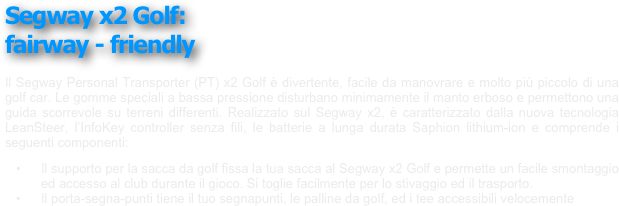 ￼
￼
￼
￼
Segway x2 Golf: 
fairway - friendly
￼
￼
￼
￼
￼
 
Il Segway Personal Transporter (PT) x2 Golf è divertente, facile da manovrare e molto più piccolo di una golf car. Le gomme speciali a bassa pressione disturbano minimamente il manto erboso e permettono una guida scorrevole su terreni differenti. Realizzato sul Segway x2, è caratterizzato dalla nuova tecnologia LeanSteer, l’InfoKey controller senza fili, le batterie a lunga durata Saphion lithium-ion e comprende i seguenti componenti:
	•	Il supporto per la sacca da golf fissa la tua sacca al Segway x2 Golf e permette un facile smontaggio ed accesso al club durante il gioco. Si toglie facilmente per lo stivaggio ed il trasporto.
	•	Il porta-segna-punti tiene il tuo segnapunti, le palline da golf, ed i tee accessibili velocemente