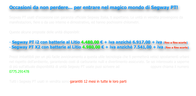 Occasioni da non perdere... per entrare nel magico mondo di Segway PT! 

Segway PT usati d'occasione con garanzia ufficiale Segway Italia, ti aspettano. Le unità in vendita provengono da manifestazioni, fiere o da uso interno e dimostrativo, ed hanno pochissimi chilometri. 

Queste alcune proposte delle unità disponibili:

- Segway PT i2 con batterie al Litio 4.480,00 € + iva anziché 6.917,00 + iva (fino a fine scorte)
Segway PT X2 con batterie al Litio 4.980,00 € + iva anziché 7.541,00 + iva (fino a fine scorte)

Prezzi imbattibili per un più facile avvicinamento a questa utile tecnologia che ti permetterà veloci spostamenti urbani nel rispetto dell'ambiente, garantendo costi di carburante nulli e divertimento assicurato. Se sei interessato a saperne di più sull'attuale disponibilità di unità Segway PT usate puoi scrivere ad info@novafer.com  oppure chiama il numero 0775.291478

Tutti i Segway PT usati in vendita sono garantiti 12 mesi in tutte le loro parti

