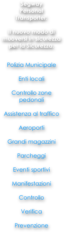 
Segway
Personal
Transporter: 

il nuovo modo di muoversi in sicurezza per la Sicurezza. 


Polizia Municipale

Enti locali

Controllo zone pedonali

Assistenza al traffico 

Aeroporti

Grandi magazzini 

Parcheggi

Eventi sportivi 

Manifestazioni 

Controllo

Verifica

Prevenzione